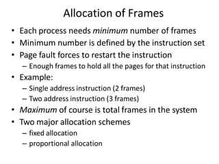 Allocation of Frames
• Each process needs minimum number of frames
• Minimum number is defined by the instruction set
• Page fault forces to restart the instruction
– Enough frames to hold all the pages for that instruction
• Example:
– Single address instruction (2 frames)
– Two address instruction (3 frames)
• Maximum of course is total frames in the system
• Two major allocation schemes
– fixed allocation
– proportional allocation
 