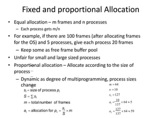 Fixed and proportional Allocation
• Equal allocation – m frames and n processes
– Each process gets m/n
• For example, if there are 100 frames (after allocating frames
for the OS) and 5 processes, give each process 20 frames
– Keep some as free frame buffer pool
• Unfair for small and large sized processes
• Proportional allocation – Allocate according to the size of
process
– Dynamic as degree of multiprogramming, process sizes
change
si  size of process pi
S  si
m  totalnumber of frames
S
si
i i
a  allocation for p   m
m  64
s1 10
s2 127
1
137
a 
10
 64  5
2
137
a 
127
 64  59
 