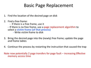 Basic Page Replacement
1. Find the location of the desired page on disk
2. Find a free frame:
- If there is a free frame, use it
- If there is no free frame, use a page replacement algorithm to
select a victim frame (of that process)
- Write victim frame to disk
3. Bring the desired page into the (newly) free frame; update the page
and frame tables
4. Continue the process by restarting the instruction that caused the trap
Note now potentially 2 page transfers for page fault – increasing Effective
memory access time
 