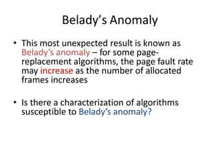 Belady’s Anomaly
• This most unexpected result is known as
Belady’s anomaly – for some page-
replacement algorithms, the page fault rate
may increase as the number of allocated
frames increases
• Is there a characterization of algorithms
susceptible to Belady’s anomaly?
 