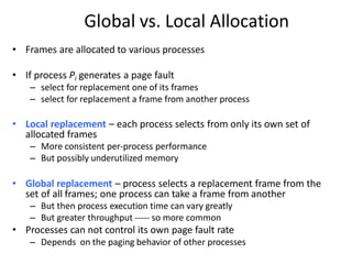 Global vs. Local Allocation
• Frames are allocated to various processes
• If process Pi generates a page fault
– select for replacement one of its frames
– select for replacement a frame from another process
• Local replacement – each process selects from only its own set of
allocated frames
– More consistent per-process performance
– But possibly underutilized memory
• Global replacement – process selects a replacement frame from the
set of all frames; one process can take a frame from another
– But then process execution time can vary greatly
– But greater throughput ----- so more common
• Processes can not control its own page fault rate
– Depends on the paging behavior of other processes
 