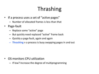 Thrashing
• If a process uses a set of “active pages”
– Number of allocated frames is less than that
• Page-fault
– Replace some “active” page
– But quickly need replaced “active” frame back
– Quickly a page fault, again and again
– Thrashing  a process is busy swapping pages in and out
• OS monitors CPU utilization
– If low? Increase the degree of multiprogramming
 