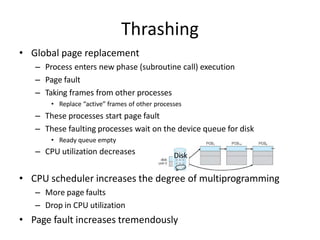 • Global page replacement
– Process enters new phase (subroutine call) execution
– Page fault
– Taking frames from other processes
• Replace “active” frames of other processes
– These processes start page fault
– These faulting processes wait on the device queue for disk
• Ready queue empty
– CPU utilization decreases
• CPU scheduler increases the degree of multiprogramming
– More page faults
– Drop in CPU utilization
• Page fault increases tremendously
Disk
Thrashing
 