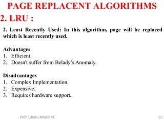 15
PAGE REPLACENT ALGORITHMS
Prof. Gharu Anand N.
2. LRU :
2. Least Recently Used: In this algorithm, page will be replaced
which is least recently used.
Advantages
1. Efficient.
2. Doesn't suffer from Belady’s Anomaly.
Disadvantages
1. Complex Implementation.
2. Expensive.
3. Requires hardware support.
 