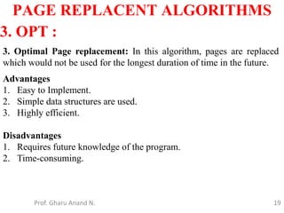 19
PAGE REPLACENT ALGORITHMS
Prof. Gharu Anand N.
3. OPT :
3. Optimal Page replacement: In this algorithm, pages are replaced
which would not be used for the longest duration of time in the future.
Advantages
1. Easy to Implement.
2. Simple data structures are used.
3. Highly efficient.
Disadvantages
1. Requires future knowledge of the program.
2. Time-consuming.
 