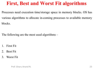 23
First, Best and Worst Fit algorithms
Prof. Gharu Anand N.
Processes need execution time/storage space in memory blocks. OS has
various algorithms to allocate in-coming processes to available memory
blocks.
The following are the most used algorithms –
1. First Fit
2. Best Fit
3. Worst Fit
 