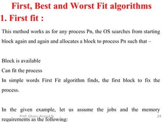 24
First, Best and Worst Fit algorithms
Prof. Gharu Anand N.
1. First fit :
This method works as for any process Pn, the OS searches from starting
block again and again and allocates a block to process Pn such that –
Block is available
Can fit the process
In simple words First Fit algorithm finds, the first block to fix the
process.
In the given example, let us assume the jobs and the memory
requirements as the following:
 