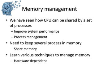 • We have seen how CPU can be shared by a set
of processes
– Improve system performance
– Process management
• Need to keep several process in memory
– Share memory
• Learn various techniques to manage memory
– Hardware dependent
Memory management
 