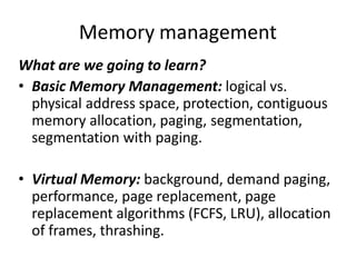 Memory management
What are we going to learn?
• Basic Memory Management: logical vs.
physical address space, protection, contiguous
memory allocation, paging, segmentation,
segmentation with paging.
• Virtual Memory: background, demand paging,
performance, page replacement, page
replacement algorithms (FCFS, LRU), allocation
of frames, thrashing.
 