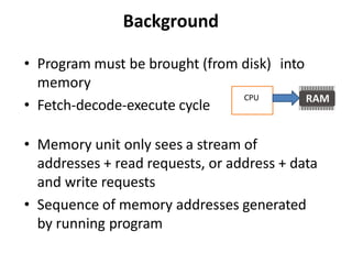 Background
• Program must be brought (from disk) into
memory
• Fetch-decode-execute cycle
• Memory unit only sees a stream of
addresses + read requests, or address + data
and write requests
• Sequence of memory addresses generated
by running program
CPU
 