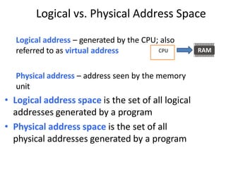 Logical vs. Physical Address Space
Logical address – generated by the CPU; also
referred to as virtual address
Physical address – address seen by the memory
unit
• Logical address space is the set of all logical
addresses generated by a program
• Physical address space is the set of all
physical addresses generated by a program
CPU
 