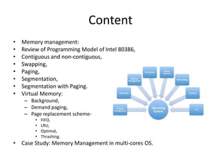 Content
• Memory management:
• Review of Programming Model of Intel 80386,
• Contiguous and non-contiguous,
• Swapping,
• Paging,
• Segmentation,
• Segmentation with Paging.
• Virtual Memory:
– Background,
– Demand paging,
– Page replacement scheme-
• FIFO,
• LRU,
• Optimal,
• Thrashing.
• Case Study: Memory Management in multi-cores OS.
 