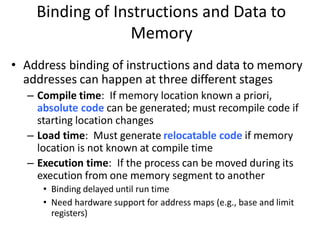 Binding of Instructions and Data to
Memory
• Address binding of instructions and data to memory
addresses can happen at three different stages
– Compile time: If memory location known a priori,
absolute code can be generated; must recompile code if
starting location changes
– Load time: Must generate relocatable code if memory
location is not known at compile time
– Execution time: If the process can be moved during its
execution from one memory segment to another
• Binding delayed until run time
• Need hardware support for address maps (e.g., base and limit
registers)
 