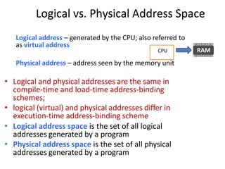 Logical vs. Physical Address Space
Logical address – generated by the CPU; also referred to
as virtual address
Physical address – address seen by the memory unit
• Logical and physical addresses are the same in
compile-time and load-time address-binding
schemes;
• logical (virtual) and physical addresses differ in
execution-time address-binding scheme
• Logical address space is the set of all logical
addresses generated by a program
• Physical address space is the set of all physical
addresses generated by a program
CPU
 