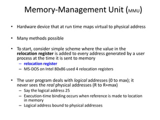 Memory-Management Unit (MMU)
• Hardware device that at run time maps virtual to physical address
• Many methods possible
• To start, consider simple scheme where the value in the
relocation register is added to every address generated by a user
process at the time it is sent to memory
– relocation register
– MS-DOS on Intel 80x86 used 4 relocation registers
• The user program deals with logical addresses (0 to max); it
never sees the real physical addresses (R to R+max)
– Say the logical address 25
– Execution-time binding occurs when reference is made to location
in memory
– Logical address bound to physical addresses
 