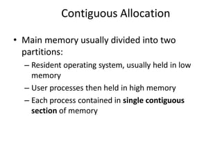Contiguous Allocation
• Main memory usually divided into two
partitions:
– Resident operating system, usually held in low
memory
– User processes then held in high memory
– Each process contained in single contiguous
section of memory
 