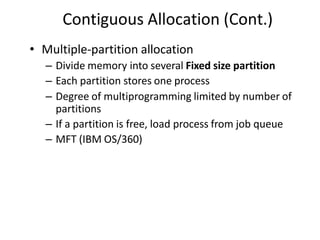 Contiguous Allocation (Cont.)
• Multiple-partition allocation
– Divide memory into several Fixed size partition
– Each partition stores one process
– Degree of multiprogramming limited by number of
partitions
– If a partition is free, load process from job queue
– MFT (IBM OS/360)
 