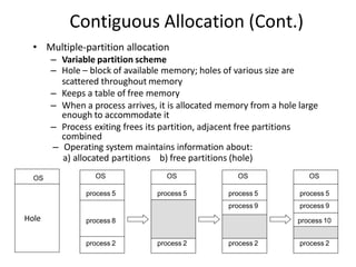 Contiguous Allocation (Cont.)
• Multiple-partition allocation
– Variable partition scheme
– Hole – block of available memory; holes of various size are
scattered throughout memory
– Keeps a table of free memory
– When a process arrives, it is allocated memory from a hole large
enough to accommodate it
– Process exiting frees its partition, adjacent free partitions
combined
– Operating system maintains information about:
a) allocated partitions b) free partitions (hole)
OS
process 5
process 8
process 2
OS
process 5
process 2
OS
process 5
process 9
process 2
OS
process 5
process 9
process 10
process 2
OS
Hole
 