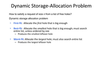 Dynamic Storage-Allocation Problem
How to satisfy a request of size n from a list of free holes?
Dynamic storage allocation problem
• First-fit: Allocate the first hole that is big enough
• Best-fit: Allocate the smallest hole that is big enough; must search
entire list, unless ordered by size
– Produces the smallest leftover hole
• Worst-fit: Allocate the largest hole; must also search entire list
– Produces the largest leftover hole
 