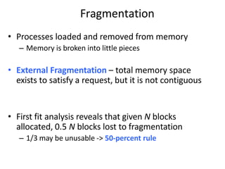 Fragmentation
• Processes loaded and removed from memory
– Memory is broken into little pieces
• External Fragmentation – total memory space
exists to satisfy a request, but it is not contiguous
• First fit analysis reveals that given N blocks
allocated, 0.5 N blocks lost to fragmentation
– 1/3 may be unusable -> 50-percent rule
 