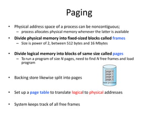 Paging
• Physical address space of a process can be noncontiguous;
– process allocates physical memory whenever the latter is available
• Divide physical memory into fixed-sized blocks called frames
– Size is power of 2, between 512 bytes and 16 Mbytes
• Divide logical memory into blocks of same size called pages
– To run a program of size N pages, need to find N free frames and load
program
• Backing store likewise split into pages
• Set up a page table to translate logical to physical addresses
• System keeps track of all free frames
 