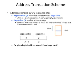 Address Translation Scheme
• Address generated by CPU is divided into:
– Page number (p) – used as an index into a page table
• which contains base address of each page in physical memory
– Page offset (d) – offset within a page
• combined with base address to define the physical memory address that
is sent to the memory unit
age number page offset
p d
p
m - n n
– For given logical address space 2m and page size2n
offset
page
 