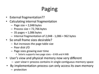 Paging
• External fragmentation??
• Calculating internal fragmentation
– Page size = 2,048 bytes
– Process size = 72,766 bytes
– 35 pages + 1,086 bytes
– Internal fragmentation of 2,048 - 1,086 = 962 bytes
• So small frame sizes desirable?
– But increases the page table size
– Poor disk I/O
– Page sizes growing over time
• Solaris supports two page sizes – 8 KB and 4 MB
• User’s view and physical memory now very different
– user view=> process contains in single contiguous memory space
• By implementation process can only access its own memory
– protection
 