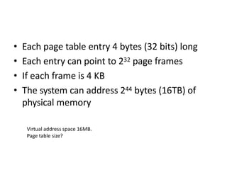 • Each page table entry 4 bytes (32 bits) long
• Each entry can point to 232 page frames
• If each frame is 4 KB
• The system can address 244 bytes (16TB) of
physical memory
Virtual address space 16MB.
Page table size?
 