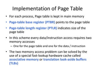 Implementation of Page Table
• For each process, Page table is kept in main memory
• Page-table base register (PTBR) points to the page table
• Page-table length register (PTLR) indicates size of the
page table
• In this scheme every data/instruction access requires two
memory accesses
– One for the page table and one for the data / instruction
• The two memory access problem can be solved by the
use of a special fast-lookup hardware cache called
associative memory or translation look-aside buffers
(TLBs)
 
