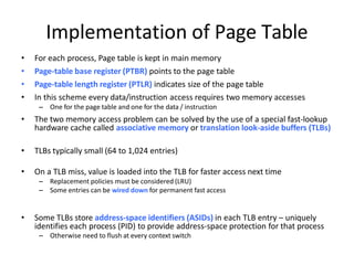 Implementation of Page Table
• For each process, Page table is kept in main memory
• Page-table base register (PTBR) points to the page table
• Page-table length register (PTLR) indicates size of the page table
• In this scheme every data/instruction access requires two memory accesses
– One for the page table and one for the data / instruction
• The two memory access problem can be solved by the use of a special fast-lookup
hardware cache called associative memory or translation look-aside buffers (TLBs)
• TLBs typically small (64 to 1,024 entries)
• On a TLB miss, value is loaded into the TLB for faster access next time
– Replacement policies must be considered (LRU)
– Some entries can be wired down for permanent fast access
• Some TLBs store address-space identifiers (ASIDs) in each TLB entry – uniquely
identifies each process (PID) to provide address-space protection for that process
– Otherwise need to flush at every context switch
 