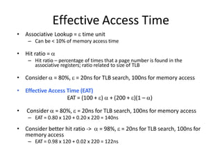 Effective Access Time
• Associative Lookup =  time unit
– Can be < 10% of memory access time
• Hit ratio = 
– Hit ratio – percentage of times that a page number is found in the
associative registers; ratio related to size of TLB
• Consider  = 80%,  = 20ns for TLB search, 100ns for memory access
• Effective Access Time (EAT)
EAT = (100 + )  + (200 + )(1 – )
• Consider  = 80%,  = 20ns for TLB search, 100ns for memory access
– EAT = 0.80 x 120 + 0.20 x 220 = 140ns
• Consider better hit ratio ->  = 98%,  = 20ns for TLB search, 100ns for
memory access
– EAT = 0.98 x 120 + 0.02 x 220 = 122ns
 