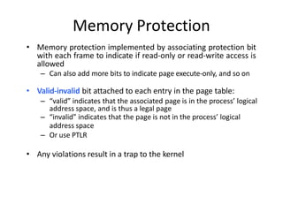 Memory Protection
• Memory protection implemented by associating protection bit
with each frame to indicate if read-only or read-write access is
allowed
– Can also add more bits to indicate page execute-only, and so on
• Valid-invalid bit attached to each entry in the page table:
– “valid” indicates that the associated page is in the process’ logical
address space, and is thus a legal page
– “invalid” indicates that the page is not in the process’ logical
address space
– Or use PTLR
• Any violations result in a trap to the kernel
 