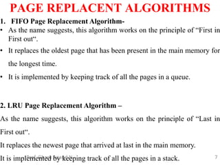 7
PAGE REPLACENT ALGORITHMS
Prof. Gharu Anand N.
1. FIFO Page Replacement Algorithm-
• As the name suggests, this algorithm works on the principle of “First in
First out“.
• It replaces the oldest page that has been present in the main memory for
the longest time.
• It is implemented by keeping track of all the pages in a queue.
2. LRU Page Replacement Algorithm –
As the name suggests, this algorithm works on the principle of “Last in
First out“.
It replaces the newest page that arrived at last in the main memory.
It is implemented by keeping track of all the pages in a stack.
 