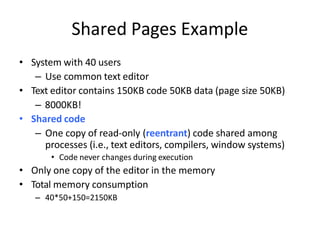 • System with 40 users
– Use common text editor
• Text editor contains 150KB code 50KB data (page size 50KB)
– 8000KB!
• Shared code
– One copy of read-only (reentrant) code shared among
processes (i.e., text editors, compilers, window systems)
• Code never changes during execution
• Only one copy of the editor in the memory
• Total memory consumption
– 40*50+150=2150KB
Shared Pages Example
 