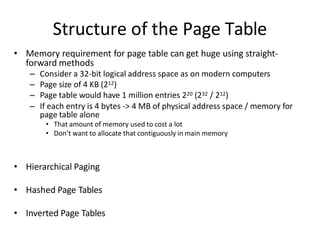 Structure of the Page Table
• Memory requirement for page table can get huge using straight-
forward methods
– Consider a 32-bit logical address space as on modern computers
– Page size of 4 KB (212)
– Page table would have 1 million entries 220 (232 / 212)
– If each entry is 4 bytes -> 4 MB of physical address space / memory for
page table alone
• That amount of memory used to cost a lot
• Don’t want to allocate that contiguously in main memory
• Hierarchical Paging
• Hashed Page Tables
• Inverted Page Tables
 