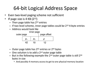 64-bit Logical Address Space
• Even two-level paging scheme not sufficient
• If page size is 4 KB (212)
– Then page table has 252 entries
– If two level scheme, inner page tables could be 210 4-byte entries
– Address would look like
42 10 12
– Outer page table has 242 entries or 244 bytes
– One solution is to add a 2nd outer page table
– But in the following example the 2nd outer page table is still 234
bytes in size
• And possibly 4 memory access to get to one physical memory location
outer page
p1 p2 d
inner page
page offset
 