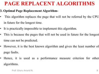 8
PAGE REPLACENT ALGORITHMS
Prof. Gharu Anand N.
3. Optimal Page Replacement Algorithm-
• This algorithm replaces the page that will not be referred by the CPU
in future for the longest time.
• It is practically impossible to implement this algorithm.
• This is because the pages that will not be used in future for the longest
time can not be predicted.
• However, it is the best known algorithm and gives the least number of
page faults.
• Hence, it is used as a performance measure criterion for other
algorithms.
 