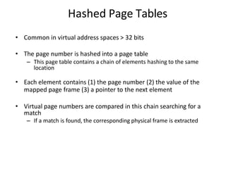 Hashed Page Tables
• Common in virtual address spaces > 32 bits
• The page number is hashed into a page table
– This page table contains a chain of elements hashing to the same
location
• Each element contains (1) the page number (2) the value of the
mapped page frame (3) a pointer to the next element
• Virtual page numbers are compared in this chain searching for a
match
– If a match is found, the corresponding physical frame is extracted
 