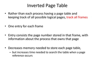 Inverted Page Table
• Rather than each process having a page table and
keeping track of all possible logical pages, track all frames
• One entry for each frame
• Entry consists the page number stored in that frame, with
information about the process that owns that page
• Decreases memory needed to store each page table,
– but increases time needed to search the table when a page
reference occurs
 
