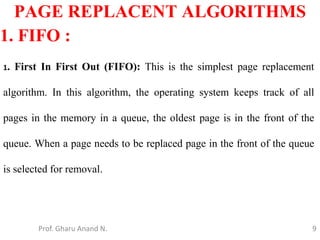 9
PAGE REPLACENT ALGORITHMS
Prof. Gharu Anand N.
1. FIFO :
1. First In First Out (FIFO): This is the simplest page replacement
algorithm. In this algorithm, the operating system keeps track of all
pages in the memory in a queue, the oldest page is in the front of the
queue. When a page needs to be replaced page in the front of the queue
is selected for removal.
 