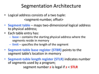 Segmentation Architecture
• Logical address consists of a two tuple:
<segment-number, offset>
• Segment table – maps two-dimensional logical address
to physical address;
• Each table entry has:
– base – contains the starting physical address where the
segments reside in memory
– limit – specifies the length of the segment
• Segment-table base register (STBR) points to the
segment table’s location in memory
• Segment-table length register (STLR) indicates number
of segments used by a program;
segment number s is legal if s < STLR
 