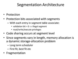 Segmentation Architecture
• Protection
• Protection bits associated with segments
– With each entry in segment table associate:
• validation bit = 0  illegal segment
• read/write/execute privileges
• Code sharing occurs at segment level
• Since segments vary in length, memory allocation is
a dynamic storage-allocation problem
– Long term scheduler
– First fit, best fit etc
• Fragmentation
 