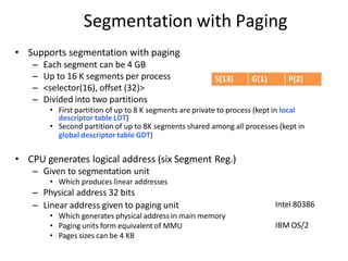 Segmentation with Paging
• Supports segmentation with paging
– Each segment can be 4 GB
– Up to 16 K segments per process
– <selector(16), offset (32)>
– Divided into two partitions
• First partition of up to 8 K segments are private to process (kept in local
descriptor table LDT)
• Second partition of up to 8K segments shared among all processes (kept in
global descriptor table GDT)
• CPU generates logical address (six Segment Reg.)
– Given to segmentation unit
• Which produces linear addresses
– Physical address 32 bits
– Linear address given to paging unit
• Which generates physical address in main memory
• Paging units form equivalent of MMU
• Pages sizes can be 4 KB
Intel 80386
IBM OS/2
S(13) G(1) P(2)
 