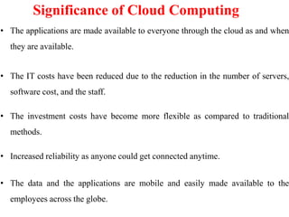 Significance of Cloud Computing
• The applications are made available to everyone through the cloud as and when
they are available.
• The IT costs have been reduced due to the reduction in the number of servers,
software cost, and the staff.
• The investment costs have become more flexible as compared to traditional
methods.
• Increased reliability as anyone could get connected anytime.
• The data and the applications are mobile and easily made available to the
employees across the globe.
 