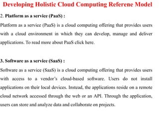 Developing Holistic Cloud Computing Referene Model
2. Platform as a service (PaaS) :
Platform as a service (PaaS) is a cloud computing offering that provides users
with a cloud environment in which they can develop, manage and deliver
applications. To read more about PaaS click here.
3. Software as a service (SaaS) :
Software as a service (SaaS) is a cloud computing offering that provides users
with access to a vendor’s cloud-based software. Users do not install
applications on their local devices. Instead, the applications reside on a remote
cloud network accessed through the web or an API. Through the application,
users can store and analyze data and collaborate on projects.
 