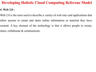 Developing Holistic Cloud Computing Referene Model
4. Web 2.0 :
Web 2.0 is the term used to describe a variety of web sites and applications that
allow anyone to create and share online information or material they have
created. A key element of the technology is that it allows people to create,
share, collaborate & communicate.
 