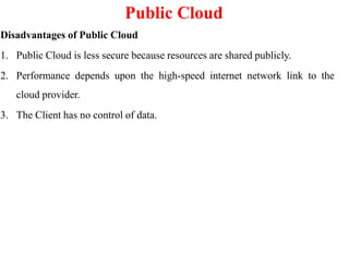 Public Cloud
Disadvantages of Public Cloud
1. Public Cloud is less secure because resources are shared publicly.
2. Performance depends upon the high-speed internet network link to the
cloud provider.
3. The Client has no control of data.
 