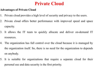 Private Cloud
Advantages of Private Cloud
1. Private cloud provides a high level of security and privacy to the users.
2. Private cloud offers better performance with improved speed and space
capacity.
3. It allows the IT team to quickly allocate and deliver on-demand IT
resources.
4. The organization has full control over the cloud because it is managed by
the organization itself. So, there is no need for the organization to depends
on anybody.
5. It is suitable for organizations that require a separate cloud for their
personal use and data security is the first priority.
 