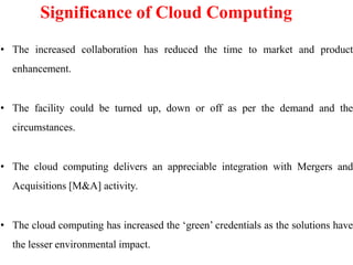 Significance of Cloud Computing
• The increased collaboration has reduced the time to market and product
enhancement.
• The facility could be turned up, down or off as per the demand and the
circumstances.
• The cloud computing delivers an appreciable integration with Mergers and
Acquisitions [M&A] activity.
• The cloud computing has increased the ‘green’ credentials as the solutions have
the lesser environmental impact.
 