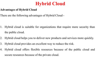 Hybrid Cloud
Advantages of Hybrid Cloud
There are the following advantages of Hybrid Cloud -
1. Hybrid cloud is suitable for organizations that require more security than
the public cloud.
2. Hybrid cloud helps you to deliver new products and services more quickly.
3. Hybrid cloud provides an excellent way to reduce the risk.
4. Hybrid cloud offers flexible resources because of the public cloud and
secure resources because of the private cloud.
 